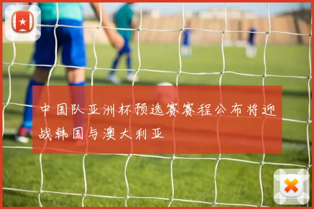 中国队亚洲杯预选赛赛程公布将迎战韩国与澳大利亚