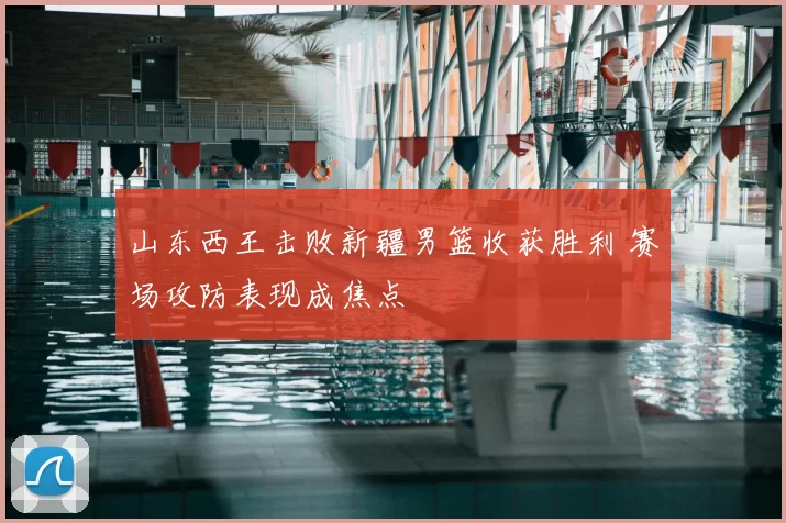 山东西王击败新疆男篮收获胜利 赛场攻防表现成焦点