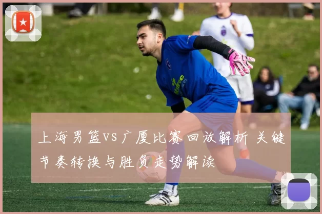 上海男篮vs广厦比赛回放解析 关键节奏转换与胜负走势解读