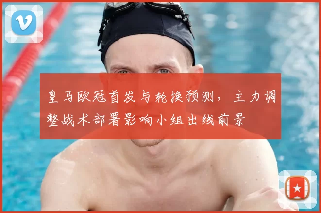 皇马欧冠首发与轮换预测，主力调整战术部署影响小组出线前景