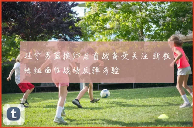 辽宁男篮换帅后首战备受关注 新教练组面临战绩反弹考验