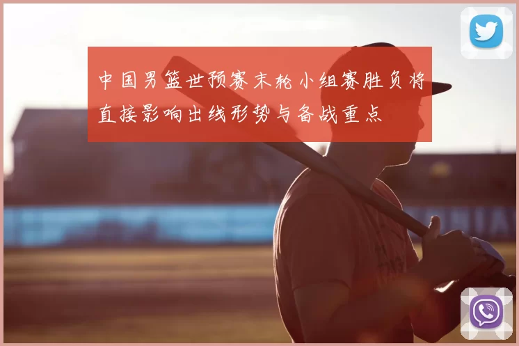 中国男篮世预赛末轮小组赛胜负将直接影响出线形势与备战重点