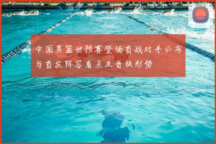 中国男篮世预赛登场首战对手公布与首发阵容看点及晋级形势