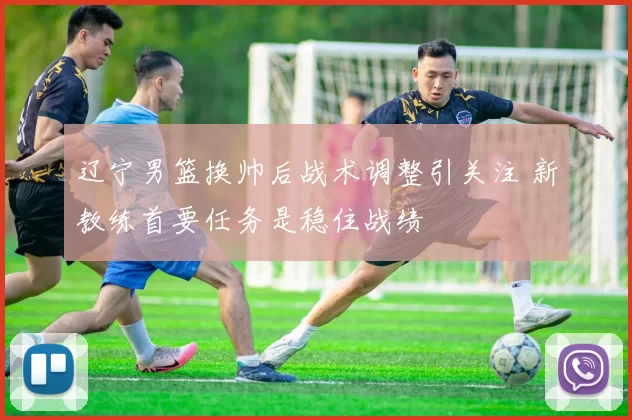 辽宁男篮换帅后战术调整引关注 新教练首要任务是稳住战绩