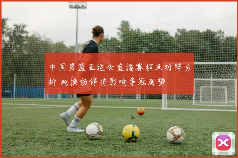 中国男篮亚运会直播赛程及对阵分析 轮换伤停将影响争冠局势