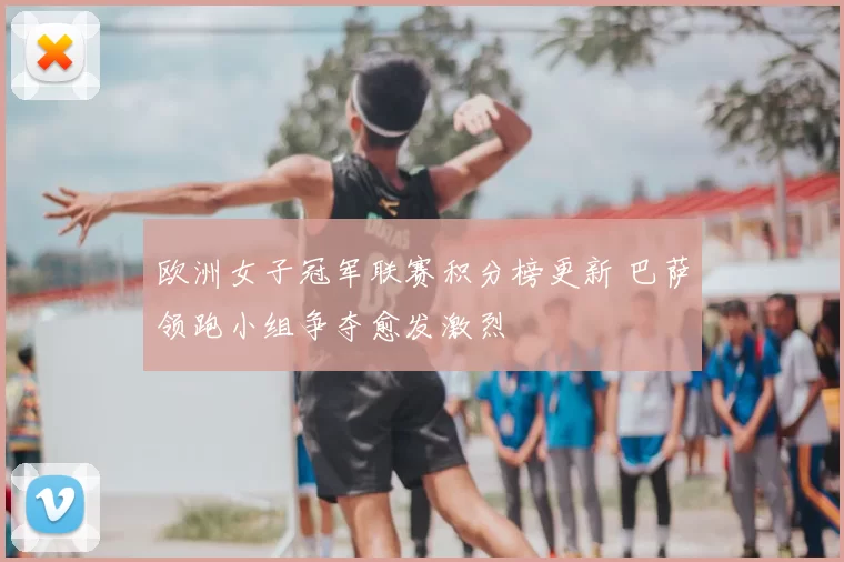 欧洲女子冠军联赛积分榜更新 巴萨领跑小组争夺愈发激烈