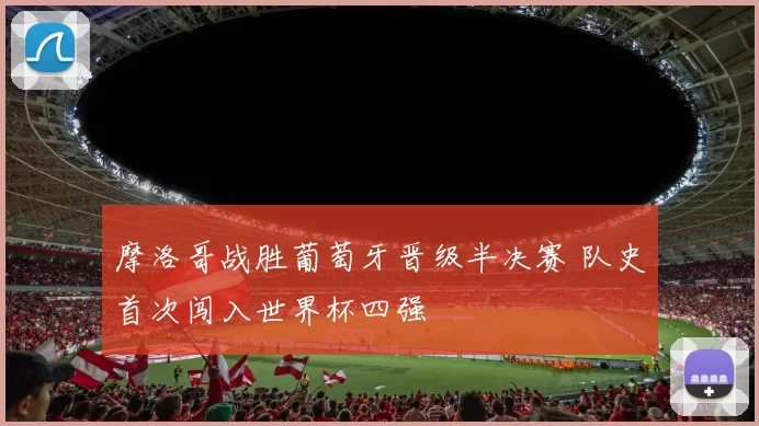 摩洛哥战胜葡萄牙晋级半决赛 队史首次闯入世界杯四强