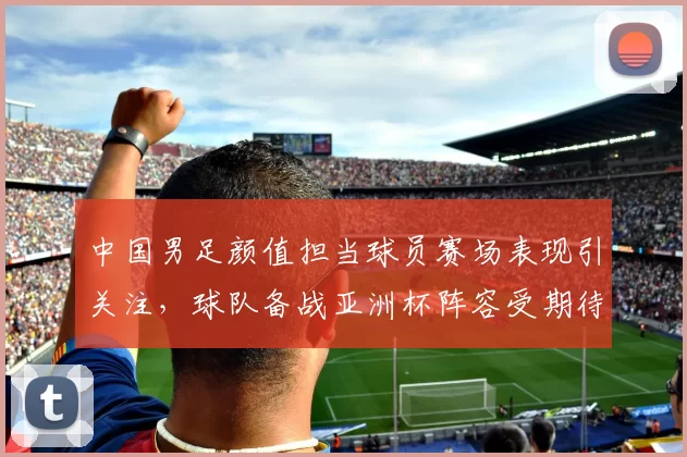 中国男足颜值担当球员赛场表现引关注，球队备战亚洲杯阵容受期待