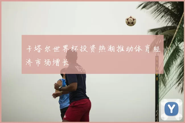 卡塔尔世界杯投资热潮推动体育经济市场增长