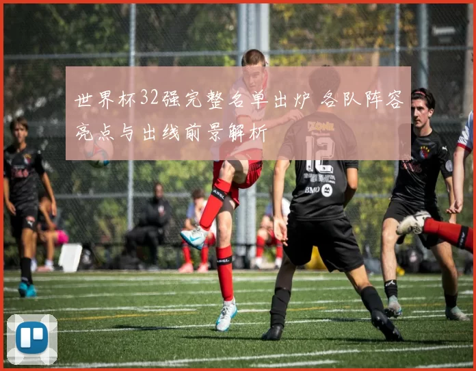 世界杯32强完整名单出炉 各队阵容亮点与出线前景解析
