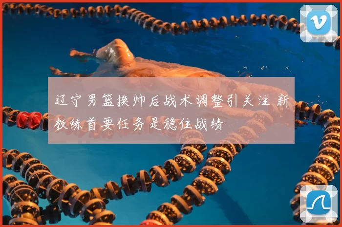 辽宁男篮换帅后战术调整引关注 新教练首要任务是稳住战绩