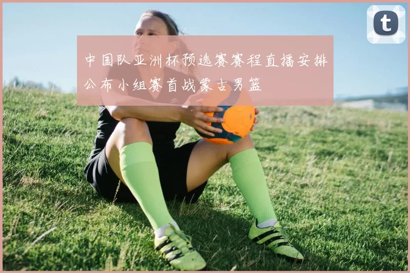 中国队亚洲杯预选赛赛程直播安排公布小组赛首战蒙古男篮