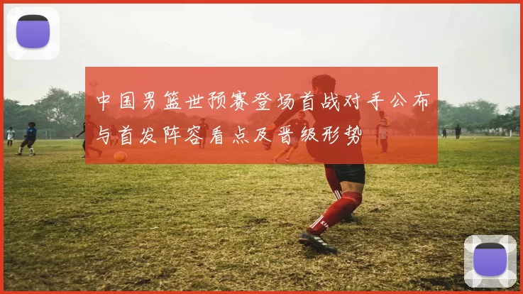 中国男篮世预赛登场首战对手公布与首发阵容看点及晋级形势