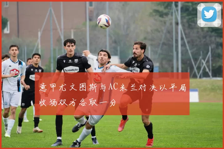 意甲尤文图斯与AC米兰对决以平局收场双方各取一分
