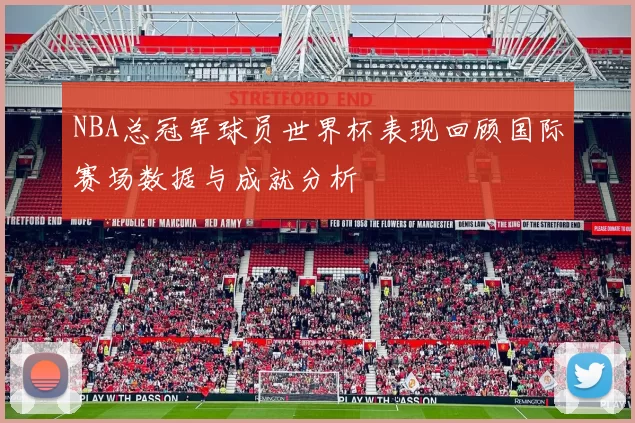 NBA总冠军球员世界杯表现回顾国际赛场数据与成就分析