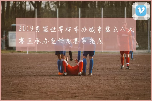 2019男篮世界杯举办城市盘点八大赛区承办重任与赛事亮点