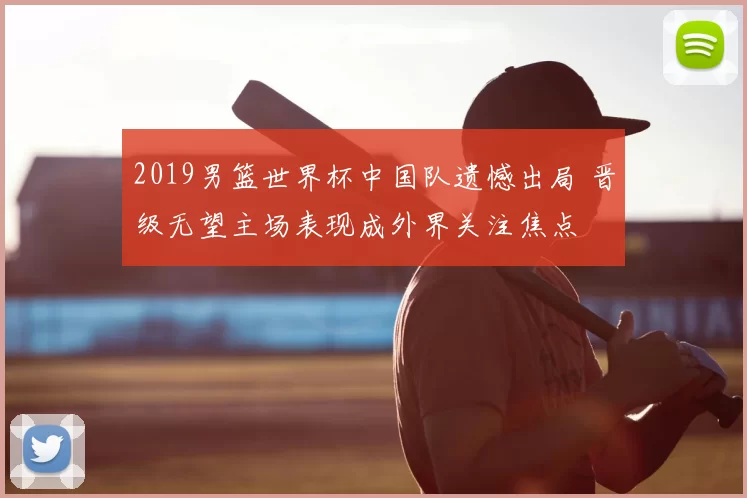 2019男篮世界杯中国队遗憾出局 晋级无望主场表现成外界关注焦点