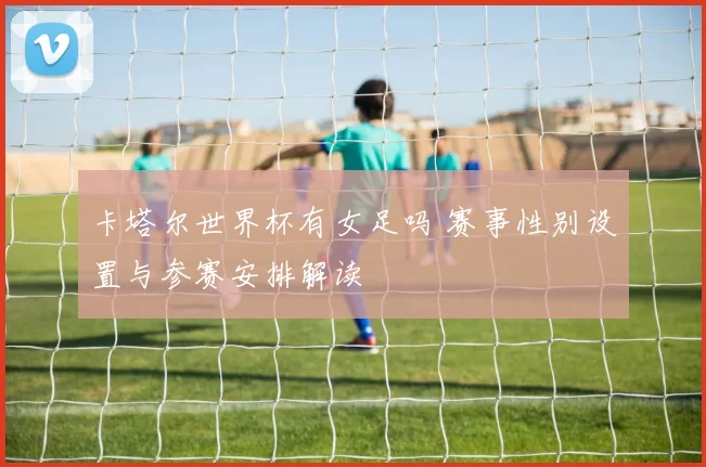 卡塔尔世界杯有女足吗 赛事性别设置与参赛安排解读