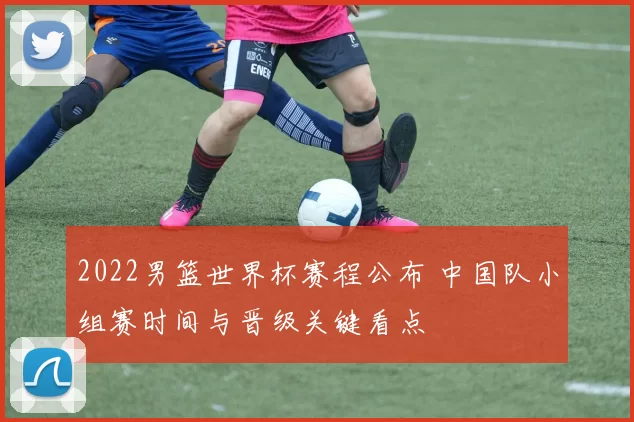 2022男篮世界杯赛程公布 中国队小组赛时间与晋级关键看点