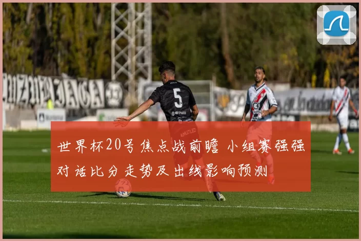 世界杯20号焦点战前瞻 小组赛强强对话比分走势及出线影响预测