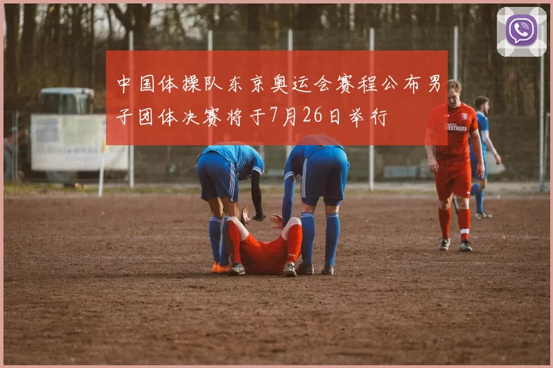 中国体操队东京奥运会赛程公布男子团体决赛将于7月26日举行