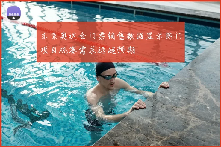 东京奥运会门票销售数据显示热门项目观赛需求远超预期