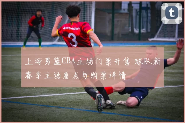 上海男篮CBA主场门票开售 球队新赛季主场看点与购票详情