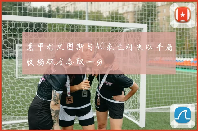 意甲尤文图斯与AC米兰对决以平局收场双方各取一分