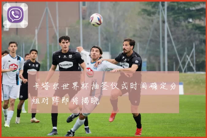 卡塔尔世界杯抽签仪式时间确定分组对阵即将揭晓