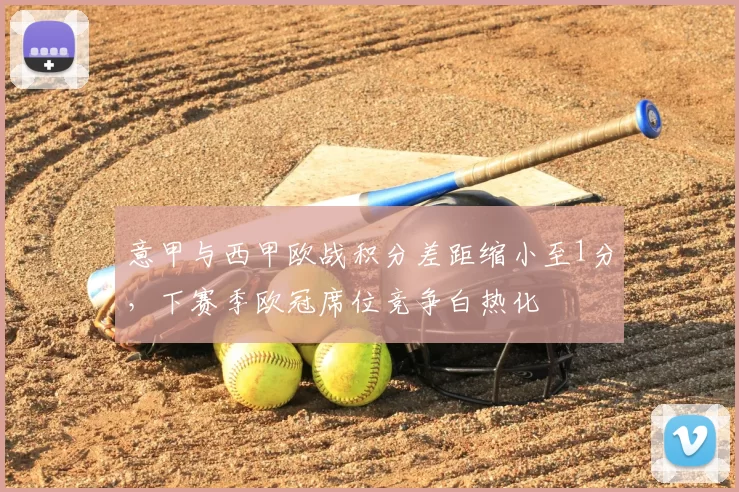 意甲与西甲欧战积分差距缩小至1分，下赛季欧冠席位竞争白热化