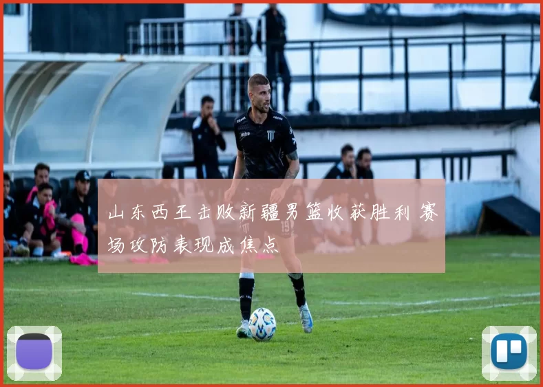 山东西王击败新疆男篮收获胜利 赛场攻防表现成焦点