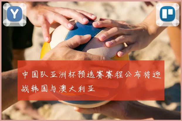 中国队亚洲杯预选赛赛程公布将迎战韩国与澳大利亚