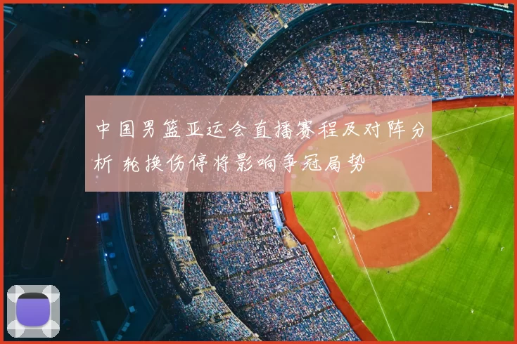 中国男篮亚运会直播赛程及对阵分析 轮换伤停将影响争冠局势