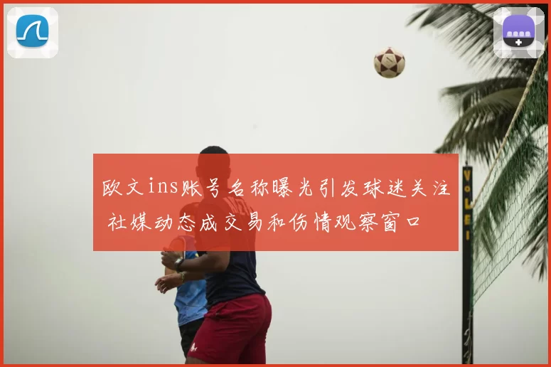 欧文ins账号名称曝光引发球迷关注 社媒动态成交易和伤情观察窗口
