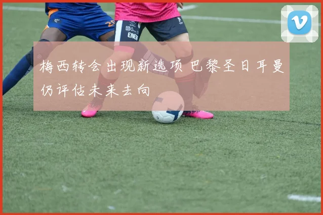 梅西转会出现新选项 巴黎圣日耳曼仍评估未来去向