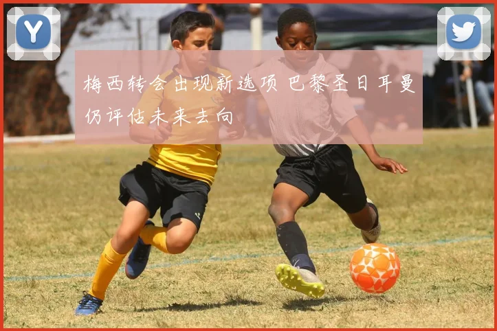 梅西转会出现新选项 巴黎圣日耳曼仍评估未来去向
